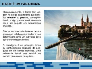 O QUE É UM PARADIGMA
Etimologicamente, o termo tem ori-
gem no grego paradeigma que signi-
fica modelo ou padrão, correspon-
dendo a algo que vai servir de exem-
plo a ser seguido em determinada
situação.
São as normas orientadoras de um
grupo que estabelecem limites e que
determinam como um indivíduo deve
agir dentro desses limites.
O paradigma é um princípio, teoria
ou conhecimento originado da pes-
quisa em um campo científico. Uma
referência inicial que servirá de
modelo para novas pesquisas.
 