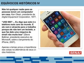 Não há qualquer razão para as
pessoas terem um computador
em casa. Ken Olsen, presidente da
Digital Equipment Corporation, 1977.
“US$ 500? ... Eu digo que este é o
telefone mais caro do mundo. E
ele nem é atraente para o trabalho
porque ele não tem um teclado, o
que faz dele uma máquina de
email não muito boa” (Steve
Ballmer, presidente executivo da
Microsoft, sobre o lançamento do
iPhone, 2007).
Apenas o tempo prova a importância
das coisas na alternância de seus ci-
clos históricos.
EQUÍVOCOS HISTÓRICOS IV
 