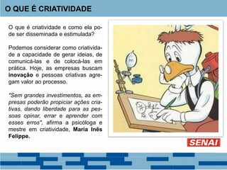O QUE É CRIATIVIDADE
O que é criatividade e como ela po-
de ser disseminada e estimulada?
Podemos considerar como criativida-
de a capacidade de gerar ideias, de
comunicá-las e de colocá-las em
prática. Hoje, as empresas buscam
inovação e pessoas criativas agre-
gam valor ao processo.
"Sem grandes investimentos, as em-
presas poderão propiciar ações cria-
tivas, dando liberdade para as pes-
soas opinar, errar e aprender com
esses erros", afirma a psicóloga e
mestre em criatividade, Maria Inês
Felippe.
 