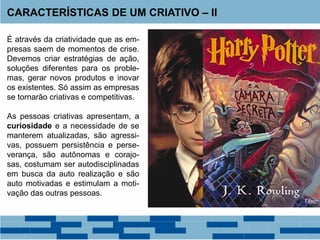 É através da criatividade que as em-
presas saem de momentos de crise.
Devemos criar estratégias de ação,
soluções diferentes para os proble-
mas, gerar novos produtos e inovar
os existentes. Só assim as empresas
se tornarão criativas e competitivas.
As pessoas criativas apresentam, a
curiosidade e a necessidade de se
manterem atualizadas, são agressi-
vas, possuem persistência e perse-
verança, são autônomas e corajo-
sas, costumam ser autodisciplinadas
em busca da auto realização e são
auto motivadas e estimulam a moti-
vação das outras pessoas.
CARACTERÍSTICAS DE UM CRIATIVO – II
 