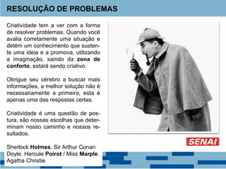 RESOLUÇÃO DE PROBLEMAS
Criatividade tem a ver com a forma
de resolver problemas. Quando você
avalia corretamente uma situação e
detém um conhecimento que susten-
te uma ideia e a promova, utilizando
a imaginação, saindo da zona de
conforto, estará sendo criativo.
Obrigue seu cérebro a buscar mais
informações, a melhor solução não é
necessariamente a primeira, esta é
apenas uma das respostas certas.
Criatividade é uma questão de pos-
tura, são nossas escolhas que deter-
minam nosso caminho e nossos re-
sultados.
Sherlock Holmes, Sir Arthur Conan
Doyle. Hercule Poirot / Miss Marple.
Agatha Christie
 