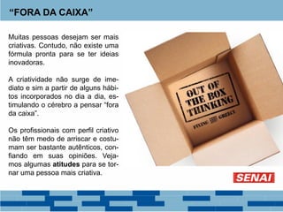 “FORA DA CAIXA”
Muitas pessoas desejam ser mais
criativas. Contudo, não existe uma
fórmula pronta para se ter ideias
inovadoras.
A criatividade não surge de ime-
diato e sim a partir de alguns hábi-
tos incorporados no dia a dia, es-
timulando o cérebro a pensar “fora
da caixa”.
Os profissionais com perfil criativo
não têm medo de arriscar e costu-
mam ser bastante autênticos, con-
fiando em suas opiniões. Veja-
mos algumas atitudes para se tor-
nar uma pessoa mais criativa.
 