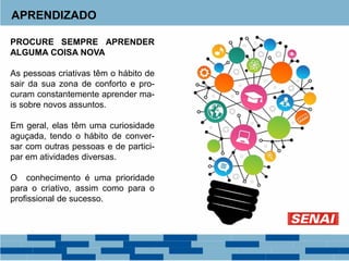 APRENDIZADO
PROCURE SEMPRE APRENDER
ALGUMA COISA NOVA
As pessoas criativas têm o hábito de
sair da sua zona de conforto e pro-
curam constantemente aprender ma-
is sobre novos assuntos.
Em geral, elas têm uma curiosidade
aguçada, tendo o hábito de conver-
sar com outras pessoas e de partici-
par em atividades diversas.
O conhecimento é uma prioridade
para o criativo, assim como para o
profissional de sucesso.
 