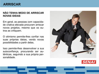 ARRISCAR
NÃO TENHA MEDO DE ARRISCAR
NOVAS IDEIAS
Em geral, as pessoas com capacida-
de criativa elevada procuram arriscar
novos projetos, mesmo que os ou-
tros as critiquem.
O otimismo permite-lhes confiar nas
suas próprias ideias, vendo novas
possibilidades a partir delas.
Isso permite-lhes desenvolver a sua
autoconfiança, procurando ser au-
tênticas, seguindo a sua própria per-
sonalidade.
 