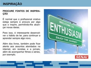 INSPIRAÇÃO
PROCURE FONTES DE INSPIRA-
ÇÃO
É normal que o profissional criativo
esteja sempre à procura por algo
que o inspire, permitindo-lhe alcan-
çar novas ideias.
Para isso, é interessante desenvol-
ver o hábito de ler, para continuar a
aprender sempre algo novo.
Além dos livros, também pode ficar
atento aos assuntos abordados na
internet, em revistas e a jornais,
além de acompanhar filmes e séries,
por exemplo.
 