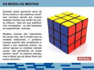 OS MODELOS MENTAIS
Quantas vezes queremos atuar de
forma criativa e não sabemos como?
Isso acontece devido aos nossos
modelos mentais que advêm de nos-
sa infância - fase em que solidifica-
mos concepções - ou são baseados
em experiências recentes
Modelos mentais são importantes
em nossa vida, não é errado usar os
modelos tradicionais; o problema
começa quando eles envelhecem e
inibem o seu potencial criativo. Ao
utilizar apenas os modelos mentais
usuais, não permitimos ao nosso
cérebro "zerar" os próprios paradig-
mas e deixar que as ideias fluam por
novos caminhos.
 