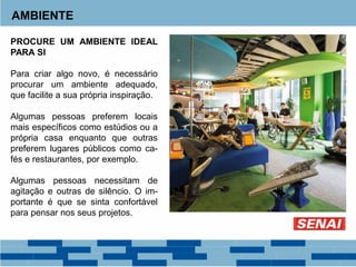AMBIENTE
PROCURE UM AMBIENTE IDEAL
PARA SI
Para criar algo novo, é necessário
procurar um ambiente adequado,
que facilite a sua própria inspiração.
Algumas pessoas preferem locais
mais específicos como estúdios ou a
própria casa enquanto que outras
preferem lugares públicos como ca-
fés e restaurantes, por exemplo.
Algumas pessoas necessitam de
agitação e outras de silêncio. O im-
portante é que se sinta confortável
para pensar nos seus projetos.
 