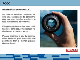 FOCO
MANTENHA SEMPRE O FOCO
As pessoas criativas costumam ter
uma alta capacidade de concentra-
ção nas suas tarefas, mantendo o
foco num assunto de cada vez.
É importante desenvolver essa habi-
lidade e, para isso, evite realizar vá-
rias tarefas ao mesmo tempo.
Procure organizar o seu dia com ho-
rários definidos para cada atividade
permitindo tirar o melhor proveito
dos resultados.
 