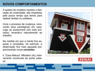 NOVOS COMPORTAMENTOS
A quebra de modelos mentais e libe-
ração da criatividade, são impedidas
pelo pouco tempo que temos para
realizar tarefas no cotidiano.
Inicie o processo de mudança, reno-
vando seus paradigmas em casa.
Logo se acostumará com este pro-
cesso, levando-o naturalmente ao
trabalho.
Na medida em que a mente fica ex-
posta a novidades, há estímulo, a
observação fica mais aguçada pro-
porcionando novas conexões.
I. “Casa Maluca” Affordern (AL) intei-
ramente construída de ponta cabe-
ça.
 
