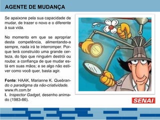 AGENTE DE MUDANÇA
Se apaixone pela sua capacidade de
mudar, de trazer o novo e o diferente
à sua vida.
No momento em que se apropriar
desta competência, alimentando-a
sempre, nada irá te interromper. Por-
que terá construído uma grande cer-
teza, do tipo que ninguém destrói ou
rouba: a confiança de que mudar es-
tá em suas mãos; e se algo não esti-
ver como você quer, basta agir.
Fonte: HAAK, Marianne K. Quebran-
do o paradigma da não-criatividade.
www.rh.com.br
I. Inspector Gadget, desenho anima-
do (1983-86).
 