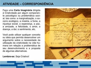 ATIVIDADE – CORRESPONDÊNCIA
Faça uma Carta Imaginária dirigida
à Criatividade por algum componen-
te psicológico ou problemática soci-
al, tais como: a marginalização, o so-
corro ecológico, a miséria, a fome, a
injustiça social, a esperança, a paz,
a amizade, a felicidade, o amor, a
doença, a dor, o sentimento, etc.
Você pode utilizar qualquer conceito
ou ideia que permita desenvolver um
argumento sobre a necessidade da
utilização da criatividade na vida hu-
mana em relação a problemática de
seu desenvolvimento e a proposta
de algumas alternativas.
Lembre-se: Seja Criativo!
 