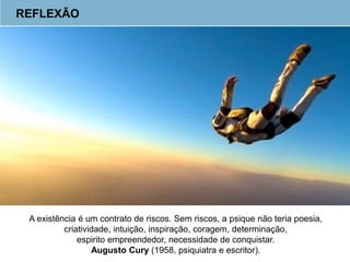 REFLEXÃO
A existência é um contrato de riscos. Sem riscos, a psique não teria poesia,
criatividade, intuição, inspiração, coragem, determinação,
espirito empreendedor, necessidade de conquistar.
Augusto Cury (1958, psiquiatra e escritor).
 