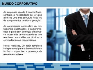 MUNDO CORPORATIVO
As empresas devido à concorrência,
sentiram a necessidade de ter algo
além de uma boa estrutura física ou
de equipamentos de última geração.
As corporações necessitam de pro-
fissionais qualificados e comprome-
tidos e para isso, começou uma bus-
ca incessante de colaboradores que
reunissem competências técnicas e
comportamentais diferenciadas.
Nesta realidade, um fator tornou-se
indispensável para o desenvolvimen-
to das companhias: a presença de
pessoas criativas.
 