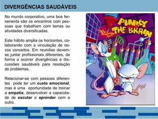 DIVERGÊNCIAS SAUDÁVEIS
No mundo corporativo, uma boa fer-
ramenta são os encontros com pes-
soas que trabalham com temas ou
atividades diversificadas.
Este hábito amplia os horizontes, co-
laborando com a vinculação de no-
vos conceitos. Em reuniões devem-
se juntar profissionais diferentes, de
forma a ocorrer divergências e dis-
cussões saudáveis para resolução
de problemas.
Relacionar-se com pessoas diferen-
tes pode ter um custo emocional,
mas é uma oportunidade de treinar
a empatia, desenvolver a capacida-
de de escutar e aprender com o
outro.
 