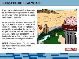 Para que a criatividade flua livremen-
te e novas ideias apareçam: é preci-
so eliminar velhos conceitos e outros
sedimentos pessoais.
A consciência desses bloqueios já
ajuda a eliminar muitos deles, mas
existem outros, mais complicados,
que estão enraizados dentro de nós
e que insistem em lá permanecer,
quase sempre sem percebermos, di-
ficultando as ações criativas pesso-
ais, profissionais e organizacionais.
BERG, Ernesto Artur. Os oito maio-
res bloqueadores da criatividade.
www.rh.com.br
BLOQUEIOS DE CRIATIVIDADE
 