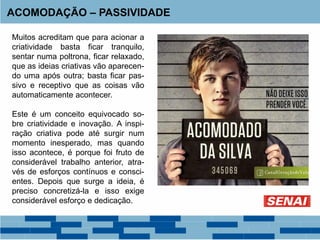 Muitos acreditam que para acionar a
criatividade basta ficar tranquilo,
sentar numa poltrona, ficar relaxado,
que as ideias criativas vão aparecen-
do uma após outra; basta ficar pas-
sivo e receptivo que as coisas vão
automaticamente acontecer.
Este é um conceito equivocado so-
bre criatividade e inovação. A inspi-
ração criativa pode até surgir num
momento inesperado, mas quando
isso acontece, é porque foi fruto de
considerável trabalho anterior, atra-
vés de esforços contínuos e consci-
entes. Depois que surge a ideia, é
preciso concretizá-la e isso exige
considerável esforço e dedicação.
ACOMODAÇÃO – PASSIVIDADE
 