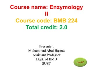 Course name: Enzymology
II
Course code: BMB 224
Total credit: 2.0
Presenter:
Mohammad Abul Hasnat
Assistant Professor
Dept. of BMB
SUST Lec-02
 