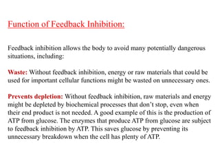 Function of Feedback Inhibition:
Feedback inhibition allows the body to avoid many potentially dangerous
situations, including:
Waste: Without feedback inhibition, energy or raw materials that could be
used for important cellular functions might be wasted on unnecessary ones.
Prevents depletion: Without feedback inhibition, raw materials and energy
might be depleted by biochemical processes that don’t stop, even when
their end product is not needed. A good example of this is the production of
ATP from glucose. The enzymes that produce ATP from glucose are subject
to feedback inhibition by ATP. This saves glucose by preventing its
unnecessary breakdown when the cell has plenty of ATP.
 