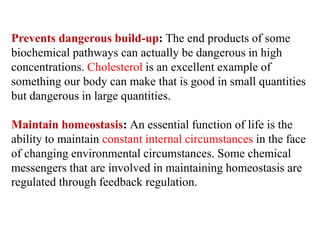 Prevents dangerous build-up: The end products of some
biochemical pathways can actually be dangerous in high
concentrations. Cholesterol is an excellent example of
something our body can make that is good in small quantities
but dangerous in large quantities.
Maintain homeostasis: An essential function of life is the
ability to maintain constant internal circumstances in the face
of changing environmental circumstances. Some chemical
messengers that are involved in maintaining homeostasis are
regulated through feedback regulation.
 