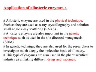 Application of allosteric enzymes :-
# Allosteric enzyme are used in the physical technique.
Such as they are used as x-ray crystallography and solution
small angle x-ray scattering (SAXS).
# Allosteric enzyme are also important in the genetic
technique such as used in the site directed mutagenesis
(SDM).
# In genetic technique they are also used for the researchers to
investigate much deeply the molecular basis of allostery.
# This type of enzymes are also used in the pharmaceutical
industry as a making different drugs and vaccines.
 