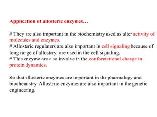 Application of allosteric enzymes…
# They are also important in the biochemistry used as alter activity of
molecules and enzymes.
# Allosteric regulators are also important in cell signaling because of
long range of allostary are used in the cell signaling.
# This enzyme are also involve in the conformational change in
protein dynamics.
So that allosteric enzymes are important in the pharmalogy and
biochemistry. Allosteric enzymes are also important in the genetic
engineering.
 