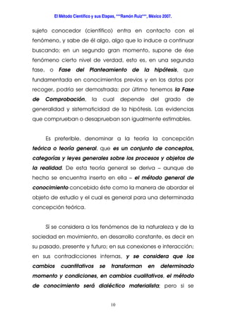 El Método Científico y sus Etapas, ***Ramón Ruiz***, México 2007.
10
sujeto conocedor (científico) entra en contacto con el
fenómeno, y sabe de él algo, algo que lo induce a continuar
buscando; en un segundo gran momento, supone de ése
fenómeno cierto nivel de verdad, esto es, en una segunda
fase, o Fase del Planteamiento de la hipótesis, que
fundamentada en conocimientos previos y en los datos por
recoger, podría ser demostrada; por último tenemos la Fase
de Comprobación, la cual depende del grado de
generalidad y sistematicidad de la hipótesis. Las evidencias
que comprueban o desaprueban son igualmente estimables.
Es preferible, denominar a la teoría la concepción
teórica o teoría general, que es un conjunto de conceptos,
categorías y leyes generales sobre los procesos y objetos de
la realidad. De esta teoría general se deriva – aunque de
hecho se encuentra inserto en ella – el método general de
conocimiento concebido éste como la manera de abordar el
objeto de estudio y el cual es general para una determinada
concepción teórica.
Sí se considera a los fenómenos de la naturaleza y de la
sociedad en movimiento, en desarrollo constante, es decir en
su pasado, presente y futuro; en sus conexiones e interacción;
en sus contradicciones internas, y se considera que los
cambios cuantitativos se transforman en determinado
momento y condiciones, en cambios cualitativos, el método
de conocimiento será dialéctico materialista; pero si se
 