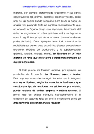 El Método Científico y sus Etapas, ***Ramón Ruiz***, México 2007.
14
material, por ejemplo, determinado organismo, y sus partes
constituyentes: los sistemas, aparatos, órganos y tejidos, cada
una de las cuales puede separarse para llevar a cabo un
análisis mas profundo (esto no significa necesariamente que
un aparato u órgano tenga que separarse físicamente del
resto del organismo; en otras palabras, aislar un órgano o
aparato significa aquí que no se tomen en cuenta las demás
partes del todo). Otros ejemplos de un todo material es: la
sociedad y sus partes: base económica (fuerzas productivas y
relaciones sociales de producción) y la superestructura
(política, jurídica, religiosa, moral). La sociedad es un todo
material en tanto que existe fuera e independientemente de
nuestra conciencia.
El todo puede ser también racional, por ejemplo, los
productos de la mente: las hipótesis, leyes y teorías.
Descomponemos una teoría según las leyes que la integran;
una ley o hipótesis, según las variables o fenómenos que
vinculan y el tipo de relaciones que establecen, por lo tanto,
puede hablarse de análisis empírico y análisis racional. El
primer tipo de análisis conduce necesariamente a la
utilización del segundo tipo; por ello se le considera como un
procedimiento auxiliar del análisis racional.
 