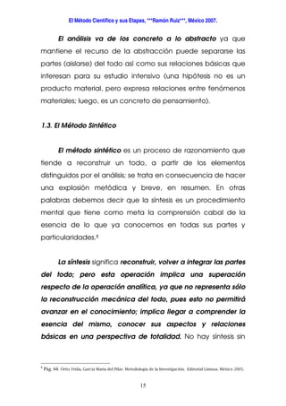 El Método Científico y sus Etapas, ***Ramón Ruiz***, México 2007.
15
El análisis va de los concreto a lo abstracto ya que
mantiene el recurso de la abstracción puede separarse las
partes (aislarse) del todo así como sus relaciones básicas que
interesan para su estudio intensivo (una hipótesis no es un
producto material, pero expresa relaciones entre fenómenos
materiales; luego, es un concreto de pensamiento).
1.3. El Método Sintético
El método sintético es un proceso de razonamiento que
tiende a reconstruir un todo, a partir de los elementos
distinguidos por el análisis; se trata en consecuencia de hacer
una explosión metódica y breve, en resumen. En otras
palabras debemos decir que la síntesis es un procedimiento
mental que tiene como meta la comprensión cabal de la
esencia de lo que ya conocemos en todas sus partes y
particularidades.8
La síntesis significa reconstruir, volver a integrar las partes
del todo; pero esta operación implica una superación
respecto de la operación analítica, ya que no representa sólo
la reconstrucción mecánica del todo, pues esto no permitirá
avanzar en el conocimiento; implica llegar a comprender la
esencia del mismo, conocer sus aspectos y relaciones
básicas en una perspectiva de totalidad. No hay síntesis sin
8
Pág. 64. Ortiz Frida, García Maria del Pilar. Metodología de la Investigación. Editorial Limusa. México 2005.
 
