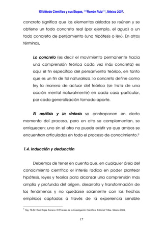 El Método Científico y sus Etapas, ***Ramón Ruiz***, México 2007.
17
concreto significa que los elementos aislados se reúnen y se
obtiene un todo concreto real (por ejemplo, el agua) o un
todo concreto de pensamiento (una hipótesis o ley). En otros
términos,
Lo concreto (es decir el movimiento permanente hacia
una comprensión teórica cada vez más concreta) es
aquí el fin específico del pensamiento teórico, en tanto
que es un fin de tal naturaleza, lo concreto define como
ley la manera de actuar del teórico (se trata de una
acción mental naturalmente) en cada caso particular,
por cada generalización tomada aparte.
El análisis y la síntesis se contraponen en cierto
momento del proceso, pero en otro se complementan, se
enriquecen; uno sin el otro no puede existir ya que ambos se
encuentran articulados en todo el proceso de conocimiento.9
1.4. Inducción y deducción
Debemos de tener en cuenta que, en cualquier área del
conocimiento científico el interés radica en poder plantear
hipótesis, leyes y teorías para alcanzar una comprensión mas
amplia y profunda del origen, desarrollo y transformación de
los fenómenos y no quedarse solamente con los hechos
empíricos captados a través de la experiencia sensible
9
Pág. 78-82. Raúl Rojas Soriano. El Proceso de la Investigación Científica. Editorial Trillas. México 2004.
 