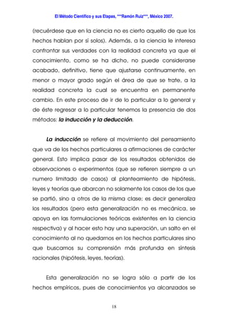 El Método Científico y sus Etapas, ***Ramón Ruiz***, México 2007.
18
(recuérdese que en la ciencia no es cierto aquello de que los
hechos hablan por sí solos). Además, a la ciencia le interesa
confrontar sus verdades con la realidad concreta ya que el
conocimiento, como se ha dicho, no puede considerarse
acabado, definitivo, tiene que ajustarse continuamente, en
menor o mayor grado según el área de que se trate, a la
realidad concreta la cual se encuentra en permanente
cambio. En este proceso de ir de lo particular a lo general y
de éste regresar a lo particular tenemos la presencia de dos
métodos: la inducción y la deducción.
La inducción se refiere al movimiento del pensamiento
que va de los hechos particulares a afirmaciones de carácter
general. Esto implica pasar de los resultados obtenidos de
observaciones o experimentos (que se refieren siempre a un
numero limitado de casos) al planteamiento de hipótesis,
leyes y teorías que abarcan no solamente los casos de los que
se partió, sino a otros de la misma clase; es decir generaliza
los resultados (pero esta generalización no es mecánica, se
apoya en las formulaciones teóricas existentes en la ciencia
respectiva) y al hacer esto hay una superación, un salto en el
conocimiento al no quedarnos en los hechos particulares sino
que buscamos su comprensión más profunda en síntesis
racionales (hipótesis, leyes, teorías).
Esta generalización no se logra sólo a partir de los
hechos empíricos, pues de conocimientos ya alcanzados se
 