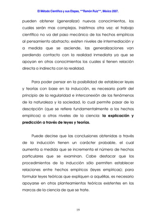 El Método Científico y sus Etapas, ***Ramón Ruiz***, México 2007.
19
pueden obtener (generalizar) nuevos conocimientos, los
cuales serán mas complejos. Insistimos otra vez: el trabajo
científico no va del paso mecánico de los hechos empíricos
al pensamiento abstracto; existen niveles de intermediación y
a medida que se asciende, las generalizaciones van
perdiendo contacto con la realidad inmediata ya que se
apoyan en otros conocimientos los cuales sí tienen relación
directa o indirecta con la realidad.
Para poder pensar en la posibilidad de establecer leyes
y teorías con base en la inducción, es necesario partir del
principio de la regularidad e interconexión de los fenómenos
de la naturaleza y la sociedad, lo cual permite pasar de la
descripción (que se refiere fundamentalmente a los hechos
empíricos) a otros niveles de la ciencia: la explicación y
predicción a través de leyes y teorías.
Puede decirse que las conclusiones obtenidas a través
de la inducción tienen un carácter probable, el cual
aumenta a medida que se incrementa el número de hechos
particulares que se examinan. Cabe destacar que los
procedimientos de la inducción sólo permiten establecer
relaciones entre hechos empíricos (leyes empíricas); para
formular leyes teóricas que expliquen a aquéllas, es necesario
apoyarse en otros planteamientos teóricos existentes en los
marcos de la ciencia de que se trate.
 
