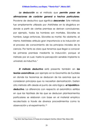 El Método Científico y sus Etapas, ***Ramón Ruiz***, México 2007.
20
La deducción es el método que permite pasar de
afirmaciones de carácter general a hechos particulares.
Proviene de deductivo que significa descender. Este método
fue ampliamente utilizado por Aristóteles en la silogística en
donde a partir de ciertas premisas se derivan conclusiones:
por ejemplo, todos los hombres son mortales, Sócrates es
hombre, luego entonces, Sócrates es mortal. No obstante, el
mismo Aristóteles atribuía gran importancia a la inducción en
el proceso de conocimiento de los principios iniciales de la
ciencia. Por tanto es claro que tenemos que llegar a conocer
las primeras premisas mediante la inducción; porque el
método por el cual, hasta la percepción sensible implanta lo
universal, es inductivo.”
El método deductivo está presente también en las
teorías axiomáticas, por ejemplo en la Geometría de Euclides
en donde los teoremas se deducen de los axiomas que se
consideran principios que no necesitan demostración. Existen
otro método afín desde el punto de vista lógico: el hipotético-
deductivo. La diferencia con respecto al axiomático estriba
en que las hipótesis de las que se deducen planteamientos
particulares se elaboran con base en el material empírico
recolectado a través de diversos procedimientos como la
observación y el experimento.10
10
Pág. 83-84. Raúl Rojas Soriano. El Proceso de la Investigación Científica. Editorial Trillas. México 2004.
 