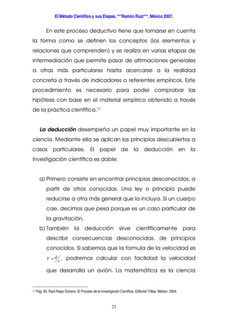 El Método Científico y sus Etapas, ***Ramón Ruiz***, México 2007.
21
En este proceso deductivo tiene que tomarse en cuenta
la forma como se definen los conceptos (los elementos y
relaciones que comprenden) y se realiza en varias etapas de
intermediación que permite pasar de afirmaciones generales
a otras más particulares hasta acercarse a la realidad
concreta a través de indicadores o referentes empíricos. Este
procedimiento es necesario para poder comprobar las
hipótesis con base en el material empírico obtenido a través
de la práctica científica.11
La deducción desempeña un papel muy importante en la
ciencia. Mediante ella se aplican los principios descubiertos a
casos particulares. El papel de la deducción en la
investigación científica es doble:
a) Primero consiste en encontrar principios desconocidos, a
partir de otros conocidos. Una ley o principio puede
reducirse a otra más general que la incluya. Si un cuerpo
cae, decimos que pesa porque es un caso particular de
la gravitación.
b) También la deducción sirve científicamente para
describir consecuencias desconocidas, de principios
conocidos. Si sabemos que la formula de la velocidad es
,
t
dV = podremos calcular con facilidad la velocidad
que desarrolla un avión. La matemática es la ciencia
11 Pág. 85, Raúl Rojas Soriano. El Proceso de la Investigación Científica. Editorial Trillas. México 2004.
 
