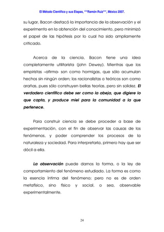 El Método Científico y sus Etapas, ***Ramón Ruiz***, México 2007.
24
su lugar, Bacon destacó la importancia de la observación y el
experimento en la obtención del conocimiento, pero minimizó
el papel de las hipótesis por lo cual ha sido ampliamente
criticado.
Acerca de la ciencia, Bacon tiene una idea
completamente utilitarista (john Dewey). Mientras que los
empiristas –afirma- son como hormigas, que sólo acumulan
hechos sin ningún orden; los racionalistas o teóricos son como
arañas, pues sólo construyen bellas teorías, pero sin solidez. El
verdadero científico debe ser como la abeja, que digiere lo
que capta, y produce miel para la comunidad a la que
pertenece.
Para construir ciencia se debe proceder a base de
experimentación, con el fin de observar las causas de los
fenómenos, y poder comprender los procesos de la
naturaleza y sociedad. Para interpretarla, primero hay que ser
dócil a ella.
La observación puede darnos la forma, o la ley de
comportamiento del fenómeno estudiado. La forma es como
la esencia íntima del fenómeno; pero no es de orden
metafísico, sino físico y social, o sea, observable
experimentalmente.
 