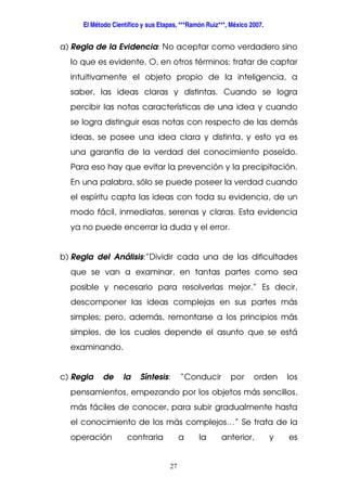 El Método Científico y sus Etapas, ***Ramón Ruiz***, México 2007.
27
a) Regla de la Evidencia: No aceptar como verdadero sino
lo que es evidente. O, en otros términos: tratar de captar
intuitivamente el objeto propio de la inteligencia, a
saber, las ideas claras y distintas. Cuando se logra
percibir las notas características de una idea y cuando
se logra distinguir esas notas con respecto de las demás
ideas, se posee una idea clara y distinta, y esto ya es
una garantía de la verdad del conocimiento poseído.
Para eso hay que evitar la prevención y la precipitación.
En una palabra, sólo se puede poseer la verdad cuando
el espíritu capta las ideas con toda su evidencia, de un
modo fácil, inmediatas, serenas y claras. Esta evidencia
ya no puede encerrar la duda y el error.
b) Regla del Análisis:”Dividir cada una de las dificultades
que se van a examinar, en tantas partes como sea
posible y necesario para resolverlas mejor.” Es decir,
descomponer las ideas complejas en sus partes más
simples; pero, además, remontarse a los principios más
simples, de los cuales depende el asunto que se está
examinando.
c) Regla de la Síntesis: “Conducir por orden los
pensamientos, empezando por los objetos más sencillos,
más fáciles de conocer, para subir gradualmente hasta
el conocimiento de los más complejos…” Se trata de la
operación contraria a la anterior, y es
 