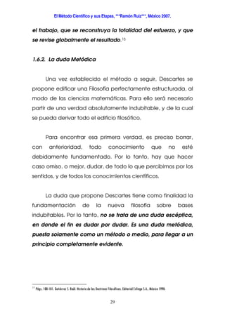 El Método Científico y sus Etapas, ***Ramón Ruiz***, México 2007.
29
el trabajo, que se reconstruya la totalidad del esfuerzo, y que
se revise globalmente el resultado.15
1.6.2. La duda Metódica
Una vez establecido el método a seguir, Descartes se
propone edificar una Filosofía perfectamente estructurada, al
modo de las ciencias matemáticas. Para ello será necesario
partir de una verdad absolutamente indubitable, y de la cual
se pueda derivar todo el edificio filosófico.
Para encontrar esa primera verdad, es preciso borrar,
con anterioridad, todo conocimiento que no esté
debidamente fundamentado. Por lo tanto, hay que hacer
caso omiso, o mejor, dudar, de todo lo que percibimos por los
sentidos, y de todos los conocimientos científicos.
La duda que propone Descartes tiene como finalidad la
fundamentación de la nueva filosofía sobre bases
indubitables. Por lo tanto, no se trata de una duda escéptica,
en donde el fin es dudar por dudar. Es una duda metódica,
puesta solamente como un método o medio, para llegar a un
principio completamente evidente.
15
Págs. 100-101. Gutiérrez S. Raúl. Historia de las Doctrinas Filosóficas. Editorial Esfinge S.A., México 1990.
 