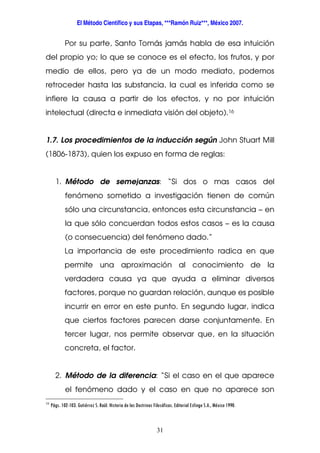 El Método Científico y sus Etapas, ***Ramón Ruiz***, México 2007.
31
Por su parte, Santo Tomás jamás habla de esa intuición
del propio yo; lo que se conoce es el efecto, los frutos, y por
medio de ellos, pero ya de un modo mediato, podemos
retroceder hasta las substancia, la cual es inferida como se
infiere la causa a partir de los efectos, y no por intuición
intelectual (directa e inmediata visión del objeto).16
1.7. Los procedimientos de la inducción según John Stuart Mill
(1806-1873), quien los expuso en forma de reglas:
1. Método de semejanzas: “Si dos o mas casos del
fenómeno sometido a investigación tienen de común
sólo una circunstancia, entonces esta circunstancia – en
la que sólo concuerdan todos estos casos – es la causa
(o consecuencia) del fenómeno dado.”
La importancia de este procedimiento radica en que
permite una aproximación al conocimiento de la
verdadera causa ya que ayuda a eliminar diversos
factores, porque no guardan relación, aunque es posible
incurrir en error en este punto. En segundo lugar, indica
que ciertos factores parecen darse conjuntamente. En
tercer lugar, nos permite observar que, en la situación
concreta, el factor.
2. Método de la diferencia: “Si el caso en el que aparece
el fenómeno dado y el caso en que no aparece son
16
Págs. 102-103. Gutiérrez S. Raúl. Historia de las Doctrinas Filosóficas. Editorial Esfinge S.A., México 1990.
 
