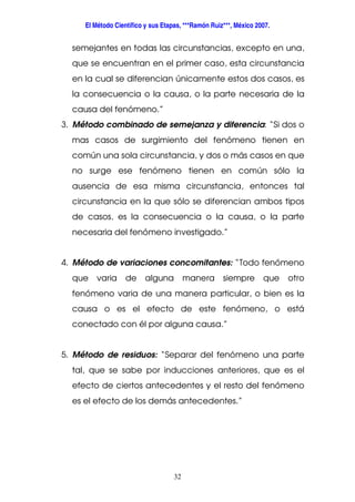 El Método Científico y sus Etapas, ***Ramón Ruiz***, México 2007.
32
semejantes en todas las circunstancias, excepto en una,
que se encuentran en el primer caso, esta circunstancia
en la cual se diferencian únicamente estos dos casos, es
la consecuencia o la causa, o la parte necesaria de la
causa del fenómeno.”
3. Método combinado de semejanza y diferencia: “Si dos o
mas casos de surgimiento del fenómeno tienen en
común una sola circunstancia, y dos o más casos en que
no surge ese fenómeno tienen en común sólo la
ausencia de esa misma circunstancia, entonces tal
circunstancia en la que sólo se diferencian ambos tipos
de casos, es la consecuencia o la causa, o la parte
necesaria del fenómeno investigado.”
4. Método de variaciones concomitantes: “Todo fenómeno
que varia de alguna manera siempre que otro
fenómeno varia de una manera particular, o bien es la
causa o es el efecto de este fenómeno, o está
conectado con él por alguna causa.”
5. Método de residuos: “Separar del fenómeno una parte
tal, que se sabe por inducciones anteriores, que es el
efecto de ciertos antecedentes y el resto del fenómeno
es el efecto de los demás antecedentes.”
 