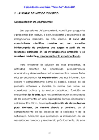 El Método Científico y sus Etapas, ***Ramón Ruiz***, México 2007.
33
2. LAS ETAPAS DEL METODO CIENTIFICO
Caracterización de los problemas
Las expresiones del pensamiento constituyen preguntas
y problemas por resolver, o bien, respuestas y soluciones a las
indagaciones realizadas. En este sentido, el curso del
conocimiento científico consiste en una sucesión
ininterrumpida de problemas que surgen a partir de los
resultados obtenidos en las investigaciones anteriores y se
resuelven mediante el razonamiento y la experimentación.
Para encontrar la solución de esos problemas, la
actividad científica ha establecido procedimientos
adecuados y desenvuelve continuamente otros nuevos. Entre
ellos se encuentran los experimentos que nos informan, tan
exacta y completamente como es posible, acerca de los
procesos naturales y sociales, lo mismo que sobre sus
conexiones activas y su mutua causalidad. También se
encuentran las teorías, que nos permiten reunir los resultados
de los experimentos en una explicación común, necesaria y
suficiente. Por último, tenemos la aplicación de dichas teorías
para intervenir, de manera directa y concreta, en el
comportamiento de los procesos de la sociedad y de la
naturaleza, haciendo que produzcan la satisfacción de las
necesidades humanas y resolviendo prácticamente, de esta
 