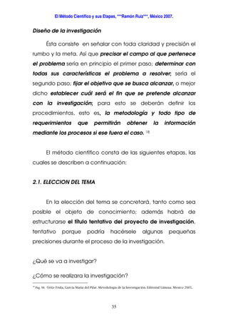 El Método Científico y sus Etapas, ***Ramón Ruiz***, México 2007.
35
Diseño de la investigación
Ésta consiste en señalar con toda claridad y precisión el
rumbo y la meta. Así que precisar el campo al que pertenece
el problema sería en principio el primer paso; determinar con
todas sus características el problema a resolver; sería el
segundo paso; fijar el objetivo que se busca alcanzar, o mejor
dicho establecer cuál será el fin que se pretende alcanzar
con la investigación; para esto se deberán definir los
procedimientos, esto es, la metodología y todo tipo de
requerimientos que permitirán obtener la información
mediante los procesos si ese fuera el caso. 18
El método científico consta de las siguientes etapas, las
cuales se describen a continuación:
2.1. ELECCION DEL TEMA
En la elección del tema se concretará, tanto como sea
posible el objeto de conocimiento; además habrá de
estructurarse el título tentativo del proyecto de investigación,
tentativo porque podría hacérsele algunas pequeñas
precisiones durante el proceso de la investigación.
¿Qué se va a investigar?
¿Cómo se realizara la investigación?
18
Pág. 98. Ortiz Frida, García Maria del Pilar. Metodología de la Investigación. Editorial Limusa. Mexico 2005.
 