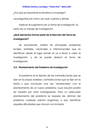 El Método Científico y sus Etapas, ***Ramón Ruiz***, México 2007.
36
¿Por qué es importante la temática a investigar?
Las preguntas son cómo, por qué, cuándo y dónde
Explican el surgimiento de un tema de investigación, la
razón de un trabajo de investigación.
¿Qué elementos forman parte de la Elección del Tema de
investigación?
Se recomienda, enlistar los principales problemas
locales, estatales, nacionales e internacionales que se
identifican desde el lugar donde se va a llevar a cabo la
investigación, y así se puede deducir el Tema de
Investigación.
2.2.- Planteamiento del Problema de Investigación
El problema es la fijación de las contradicciones que se
dan en la propia realidad, contradicciones que se fijan en la
teoría y que concluyen una vez “esclarecidas” con el
planteamiento de un nuevo problema, cuya solución podría
ser resuelta por otros investigadores. Para un adecuado
planteamiento del problema se requiere de, eliminar del
problema cualquier adición engañosa, o sea, identificar
aquellas dificultades que chocan con la teoría.
 