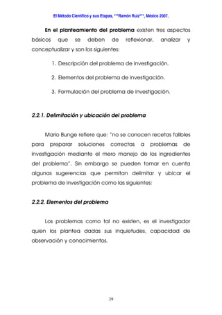 El Método Científico y sus Etapas, ***Ramón Ruiz***, México 2007.
39
En el planteamiento del problema existen tres aspectos
básicos que se deben de reflexionar, analizar y
conceptualizar y son los siguientes:
1. Descripción del problema de investigación.
2. Elementos del problema de investigación.
3. Formulación del problema de investigación.
2.2.1. Delimitación y ubicación del problema
Mario Bunge refiere que: “no se conocen recetas falibles
para preparar soluciones correctas a problemas de
investigación mediante el mero manejo de los ingredientes
del problema”. Sin embargo se pueden tomar en cuenta
algunas sugerencias que permitan delimitar y ubicar el
problema de investigación como las siguientes:
2.2.2. Elementos del problema
Los problemas como tal no existen, es el investigador
quien los plantea dadas sus inquietudes, capacidad de
observación y conocimientos.
 