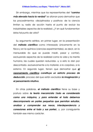 El Método Científico y sus Etapas, ***Ramón Ruiz***, México 2007.
4
Sin embargo, mientras que los representantes del “camino
más elevado hacia la verdad” se afanan para demostrar que
los procedimientos –disciplinados y positivos- de la ciencia
limitan su radio de acción hasta el punto de excluir los
indubitables aspectos de la realidad. ¿Y en qué fundamentan
éstos tal punto de vista?
Su argumento estriba, en primer lugar, en la presentación
del método científico como interesado únicamente en la
física y en la química (ciencias experimentales), es decir, en lo
mensurable (lo que se puede medir, pesar y contar),
excluyendo aspectos de la realidad como la vida y la mente
humana, las cuales quedan reducidas –y a esto lo dan por
descontado- exclusivamente a lo material, a lo corpóreo, a lo
externo. En segundo lugar, tienen que demostrar que el
razonamiento científico constituye un estricto proceso de
deducción, proceso del que están excluidos la imaginación y
el pensamiento intuitivo.
En otras palabras, el método científico tiene su base y
postura sobre la teoría mecanicista (todo es considerado
como una máquina, y para entender el todo debemos
descomponerlo en partes pequeñas que permitan estudiar,
analizar y comprender sus nexos, interdependencia y
conexiones entre el todo y sus partes), y, por consiguiente
también ese mismo carácter.
 