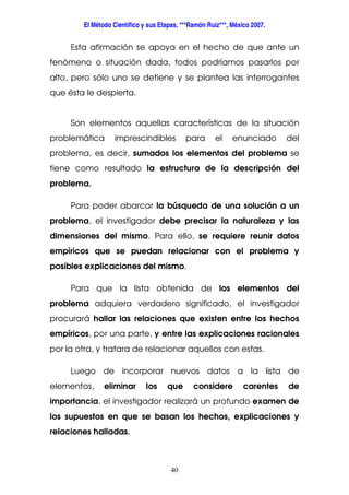 El Método Científico y sus Etapas, ***Ramón Ruiz***, México 2007.
40
Esta afirmación se apoya en el hecho de que ante un
fenómeno o situación dada, todos podríamos pasarlos por
alto, pero sólo uno se detiene y se plantea las interrogantes
que ésta le despierta.
Son elementos aquellas características de la situación
problemática imprescindibles para el enunciado del
problema, es decir, sumados los elementos del problema se
tiene como resultado la estructura de la descripción del
problema.
Para poder abarcar la búsqueda de una solución a un
problema, el investigador debe precisar la naturaleza y las
dimensiones del mismo. Para ello, se requiere reunir datos
empíricos que se puedan relacionar con el problema y
posibles explicaciones del mismo.
Para que la lista obtenida de los elementos del
problema adquiera verdadero significado, el investigador
procurará hallar las relaciones que existen entre los hechos
empíricos, por una parte, y entre las explicaciones racionales
por la otra, y tratara de relacionar aquellos con estas.
Luego de incorporar nuevos datos a la lista de
elementos, eliminar los que considere carentes de
importancia, el investigador realizará un profundo examen de
los supuestos en que se basan los hechos, explicaciones y
relaciones halladas.
 