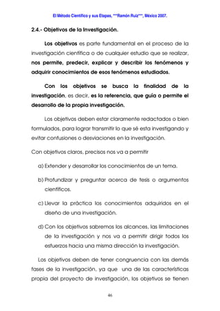 El Método Científico y sus Etapas, ***Ramón Ruiz***, México 2007.
46
2.4.- Objetivos de la Investigación.
Los objetivos es parte fundamental en el proceso de la
investigación científica o de cualquier estudio que se realizar,
nos permite, predecir, explicar y describir los fenómenos y
adquirir conocimientos de esos fenómenos estudiados.
Con los objetivos se busca la finalidad de la
investigación, es decir, es la referencia, que guía o permite el
desarrollo de la propia investigación.
Los objetivos deben estar claramente redactados o bien
formulados, para lograr transmitir lo que sé esta investigando y
evitar confusiones o desviaciones en la investigación.
Con objetivos claros, precisos nos va a permitir
a) Extender y desarrollar los conocimientos de un tema.
b) Profundizar y preguntar acerca de tesis o argumentos
científicos.
c) Llevar la práctica los conocimientos adquiridos en el
diseño de una investigación.
d) Con los objetivos sabremos los alcances, las limitaciones
de la investigación y nos va a permitir dirigir todos los
esfuerzos hacia una misma dirección la investigación.
Los objetivos deben de tener congruencia con las demás
fases de la investigación, ya que una de las características
propia del proyecto de investigación, los objetivos se tienen
 