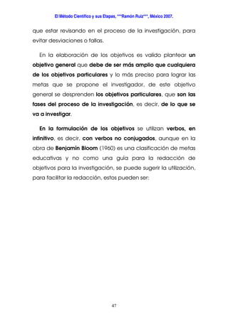 El Método Científico y sus Etapas, ***Ramón Ruiz***, México 2007.
47
que estar revisando en el proceso de la investigación, para
evitar desviaciones o fallas.
En la elaboración de los objetivos es valido plantear un
objetivo general que debe de ser más amplio que cualquiera
de los objetivos particulares y lo más preciso para lograr las
metas que se propone el investigador, de este objetivo
general se desprenden los objetivos particulares, que son las
fases del proceso de la investigación, es decir, de lo que se
va a investigar.
En la formulación de los objetivos se utilizan verbos, en
infinitivo, es decir, con verbos no conjugados, aunque en la
obra de Benjamín Bloom (1960) es una clasificación de metas
educativas y no como una guía para la redacción de
objetivos para la investigación, se puede sugerir la utilización,
para facilitar la redacción, estos pueden ser:
 