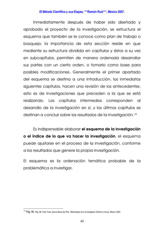 El Método Científico y sus Etapas, ***Ramón Ruiz***, México 2007.
49
Inmediatamente después de haber sido diseñado y
aprobado el proyecto de la investigación, se estructura el
esquema que también se le conoce como plan de trabajo o
bosquejo; la importancia de esta sección reside en que
mediante su estructura dividida en capítulos y éstos a su vez
en subcapítulos, permiten de manera ordenada desarrollar
sus partes con un cierto orden, o tomarlo como base para
posibles modificaciones. Generalmente el primer apartado
del esquema se destina a una introducción, los inmediatos
siguientes capítulos, hacen una revisión de los antecedentes,
esto es de investigaciones que preceden a la que se está
realizando. Los capítulos intermedios corresponden al
desarrollo de la investigación en sí, y los últimos capítulos se
destinan a concluir sobre los resultados de la investigación.19
Es indispensable elaborar el esquema de la investigación
o el índice de lo que va hacer la investigación, el esquema
puede ajustarse en el proceso de la investigación, conforme
a los resultados que genere la propia investigación.
El esquema es la ordenación temática probable de la
problemática a investigar.
19
Pág. 96. Pág. 86. Ortiz Frida, García Maria del Pilar. Metodología de la Investigación Editorial Limusa. México 2005.
 