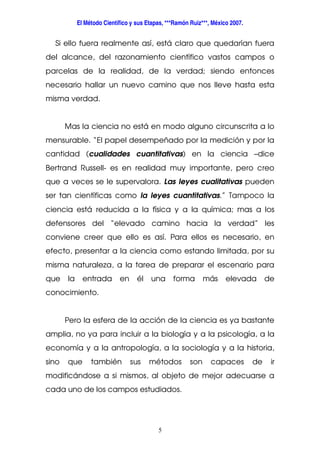 El Método Científico y sus Etapas, ***Ramón Ruiz***, México 2007.
5
Si ello fuera realmente así, está claro que quedarían fuera
del alcance, del razonamiento científico vastos campos o
parcelas de la realidad, de la verdad; siendo entonces
necesario hallar un nuevo camino que nos lleve hasta esta
misma verdad.
Mas la ciencia no está en modo alguno circunscrita a lo
mensurable. “El papel desempeñado por la medición y por la
cantidad (cualidades cuantitativas) en la ciencia –dice
Bertrand Russell- es en realidad muy importante, pero creo
que a veces se le supervalora. Las leyes cualitativas pueden
ser tan científicas como la leyes cuantitativas.” Tampoco la
ciencia está reducida a la física y a la química; mas a los
defensores del “elevado camino hacia la verdad” les
conviene creer que ello es así. Para ellos es necesario, en
efecto, presentar a la ciencia como estando limitada, por su
misma naturaleza, a la tarea de preparar el escenario para
que la entrada en él una forma más elevada de
conocimiento.
Pero la esfera de la acción de la ciencia es ya bastante
amplia, no ya para incluir a la biología y a la psicología, a la
economía y a la antropología, a la sociología y a la historia,
sino que también sus métodos son capaces de ir
modificándose a si mismos, al objeto de mejor adecuarse a
cada uno de los campos estudiados.
 