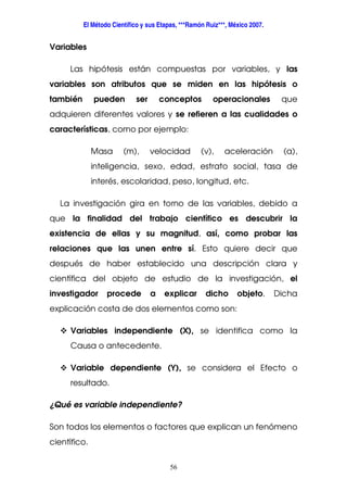 El Método Científico y sus Etapas, ***Ramón Ruiz***, México 2007.
56
Variables
Las hipótesis están compuestas por variables, y las
variables son atributos que se miden en las hipótesis o
también pueden ser conceptos operacionales que
adquieren diferentes valores y se refieren a las cualidades o
características, como por ejemplo:
Masa (m), velocidad (v), aceleración (a),
inteligencia, sexo, edad, estrato social, tasa de
interés, escolaridad, peso, longitud, etc.
La investigación gira en torno de las variables, debido a
que la finalidad del trabajo científico es descubrir la
existencia de ellas y su magnitud, así, como probar las
relaciones que las unen entre sí. Esto quiere decir que
después de haber establecido una descripción clara y
científica del objeto de estudio de la investigación, el
investigador procede a explicar dicho objeto. Dicha
explicación costa de dos elementos como son:
Variables independiente (X), se identifica como la
Causa o antecedente.
Variable dependiente (Y), se considera el Efecto o
resultado.
¿Qué es variable independiente?
Son todos los elementos o factores que explican un fenómeno
científico.
 