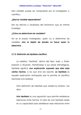 El Método Científico y sus Etapas, ***Ramón Ruiz***, México 2007.
57
Esta variable puede ser manipulada por el investigador o
científico.
¿Qué es variable dependiente?
Son los efectos o resultados del fenómeno que se intenta
investigar.
¿Cómo se determinan las variables?
No es el propio investigador, quien va a determinar las
variables, sino el objeto de estudio va hacer quien lo
determine.
2.7.2. Definición de hipótesis científica
La palabra “hipótesis” deriva del hipo: bajo, y thesis:
posición o situación. Ateniéndose a sus raíces etimológicas,
hipótesis significa una explicación supuesta que ésta bajo
ciertos hechos, a los que sirve de soporte. La hipótesis es
aquella explicación anticipada que le permite al científico
asomarse a la realidad.
Otra definición de hipótesis que amplía la anterior, nos
dice:
Una hipótesis es una suposición que permite establecer
relaciones entre hechos. El valor de una hipótesis reside
en su capacidad para establecer esas relaciones entre
 